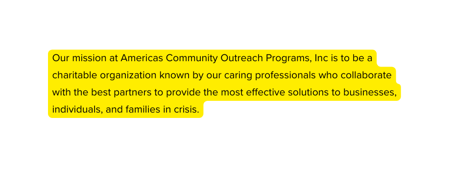 Our mission at Americas Community Outreach Programs Inc is to be a charitable organization known by our caring professionals who collaborate with the best partners to provide the most effective solutions to businesses individuals and families in crisis